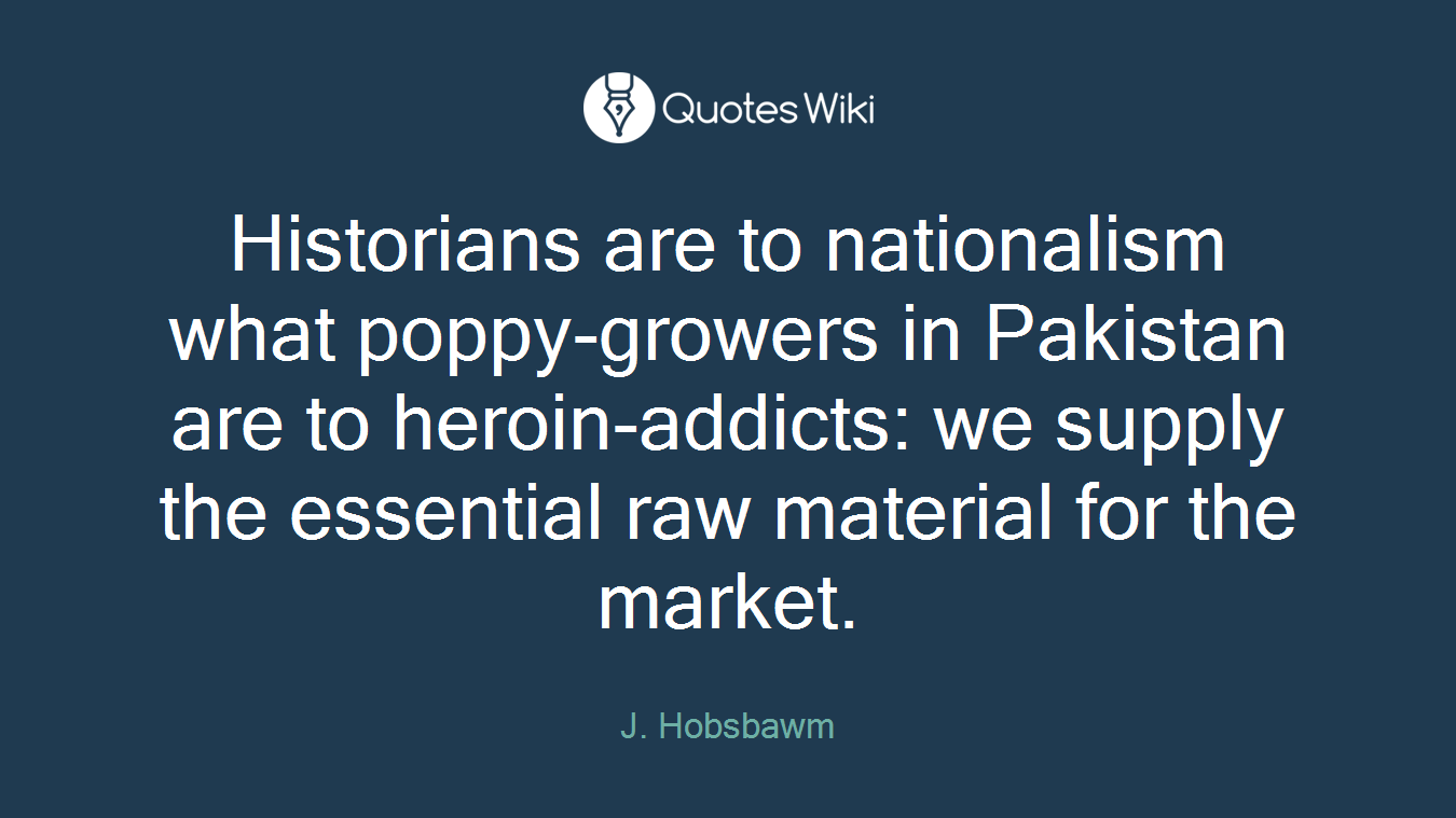 Historians are to nationalism what poppy-growers in Pakistan are to heroin-addicts: we supply the essential raw material for the market.