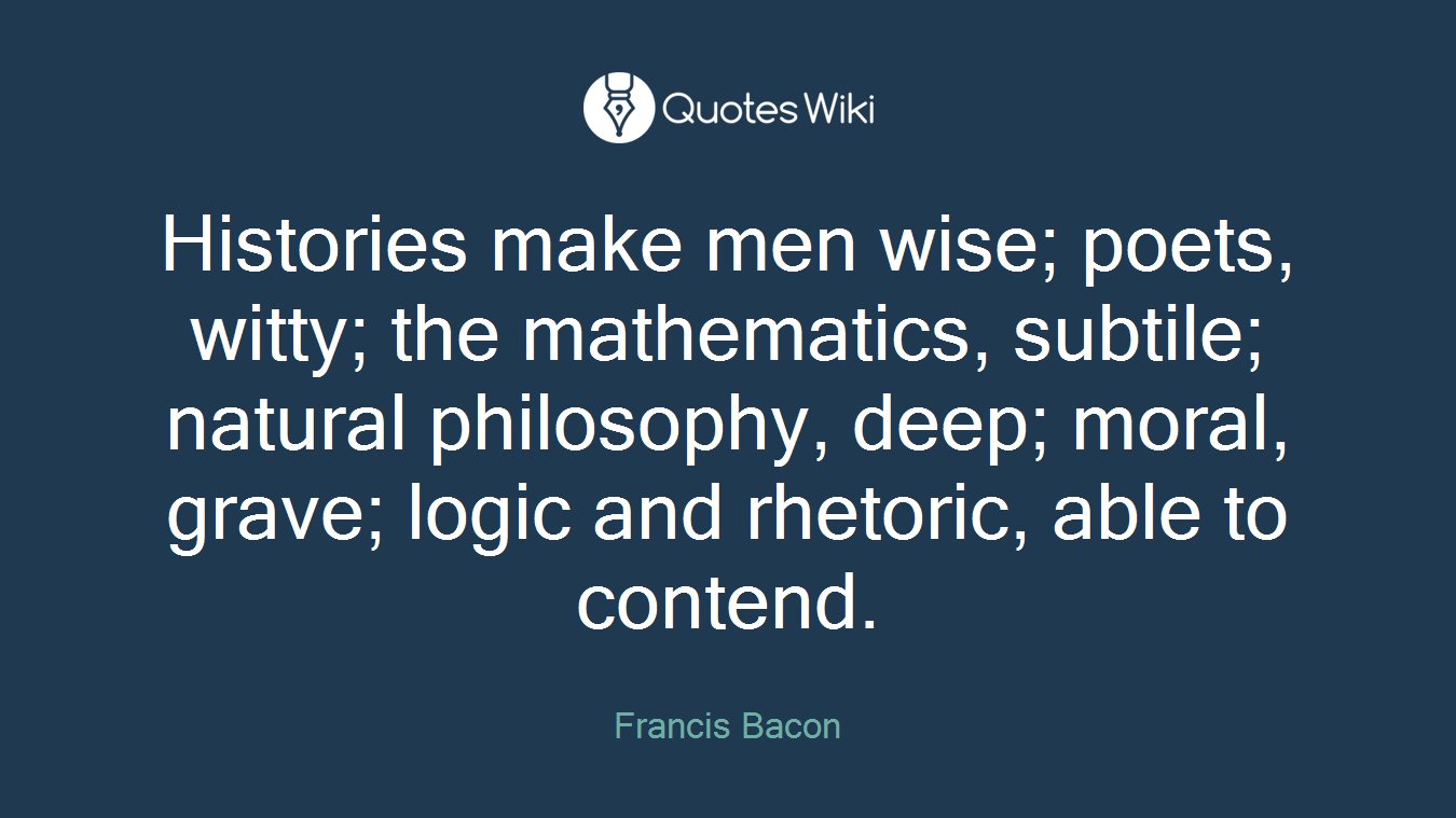 Histories make men wise; poets, witty; the mathematics, subtile; natural philosophy, deep; moral, grave; logic and rhetoric, able to contend.