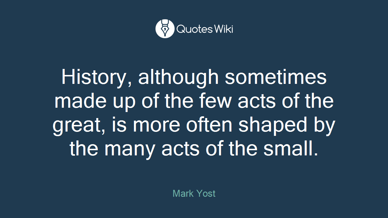 History, although sometimes made up of the few acts of the great, is more often shaped by the many acts of the small.