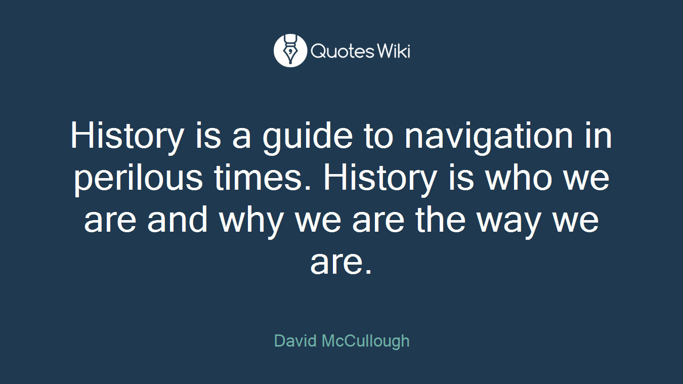 History is a guide to navigation in perilous times. History is who we are and why we are the way we are.