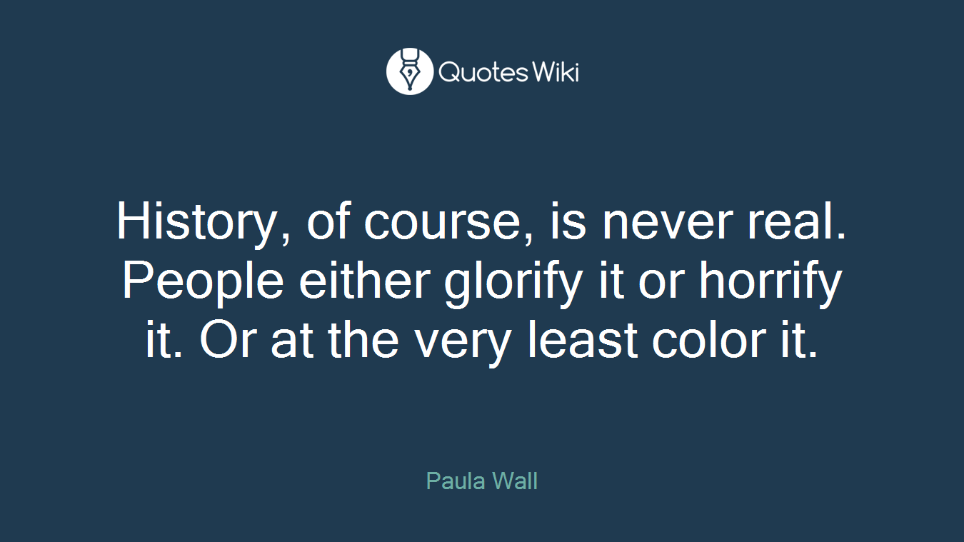 History, of course, is never real. People either glorify it or horrify it. Or at the very least color it.