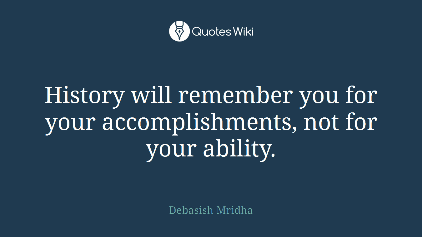 History will remember you for your accomplishments, not for your ability.