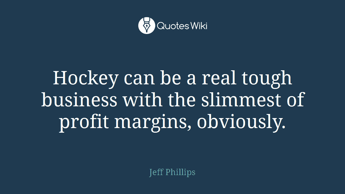 Hockey can be a real tough business with the slimmest of profit margins, obviously.