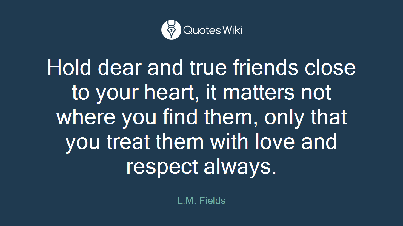 Hold dear and true friends close to your heart, it matters not where you find them, only that you treat them with love and respect always.