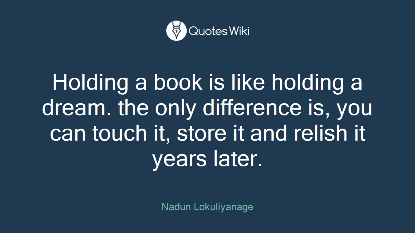 Holding a book is like holding a dream. the only difference is, you can touch it, store it and relish it years later.