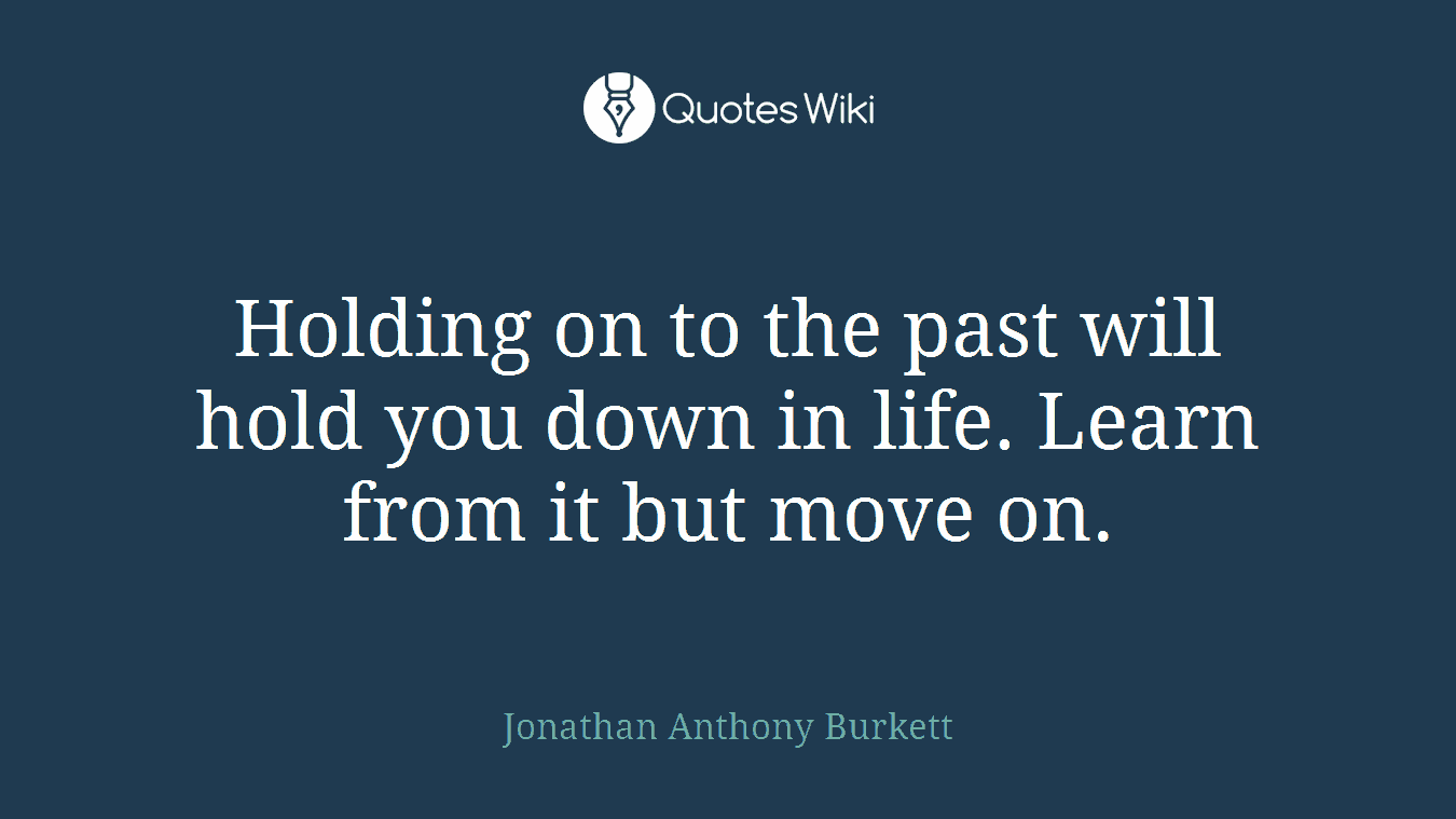 Holding on to the past will hold you down in life. Learn from it but move on.