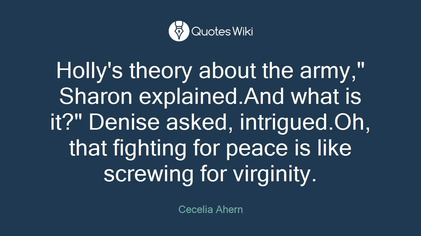Holly's theory about the army," Sharon explained.And what is it?" Denise asked, intrigued.Oh, that fighting for peace is like screwing for virginity.