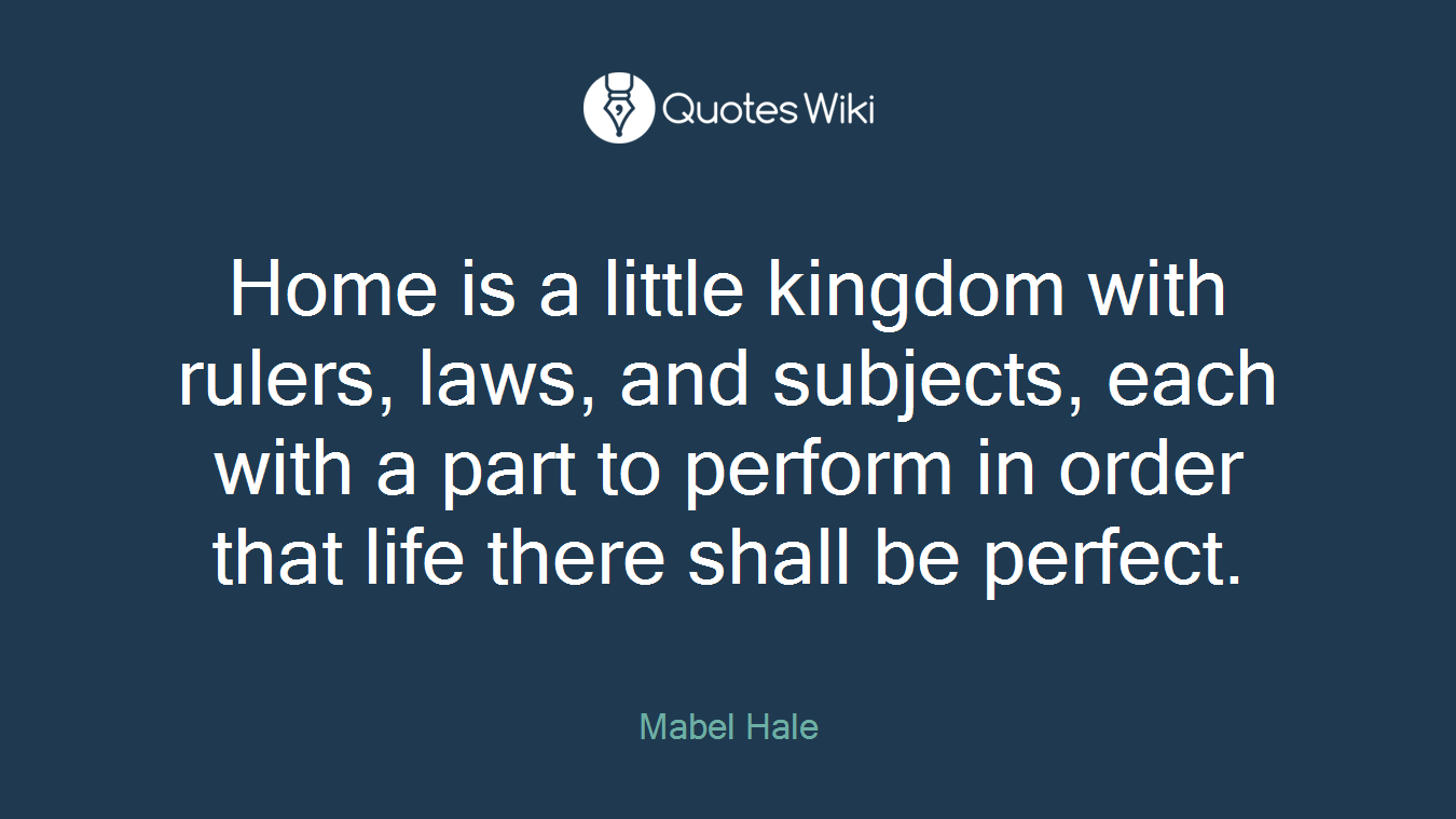 Home is a little kingdom with rulers, laws, and subjects, each with a part to perform in order that life there shall be perfect.