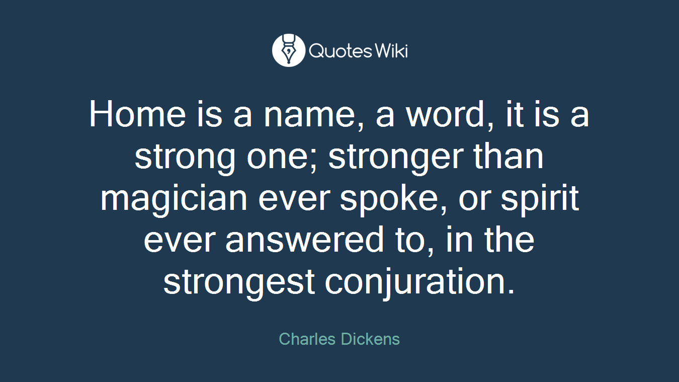 Home is a name, a word, it is a strong one; stronger than magician ever spoke, or spirit ever answered to, in the strongest conjuration.