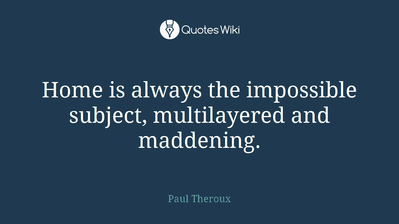 Home is always the impossible subject, multilayered and maddening.