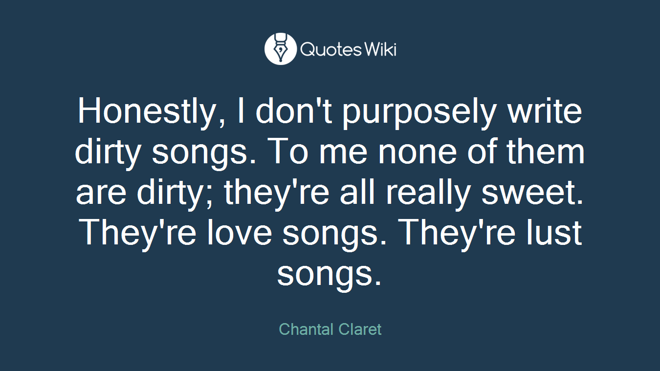Honestly, I don't purposely write dirty songs. To me none of them are dirty; they're all really sweet. They're love songs. They're lust songs.
