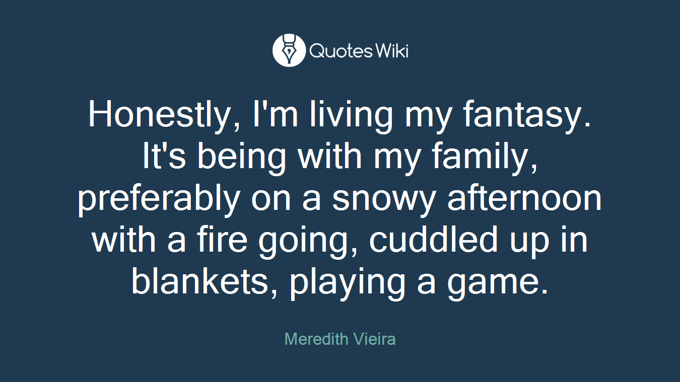 Honestly, I'm living my fantasy. It's being with my family, preferably on a snowy afternoon with a fire going, cuddled up in blankets, playing a game.