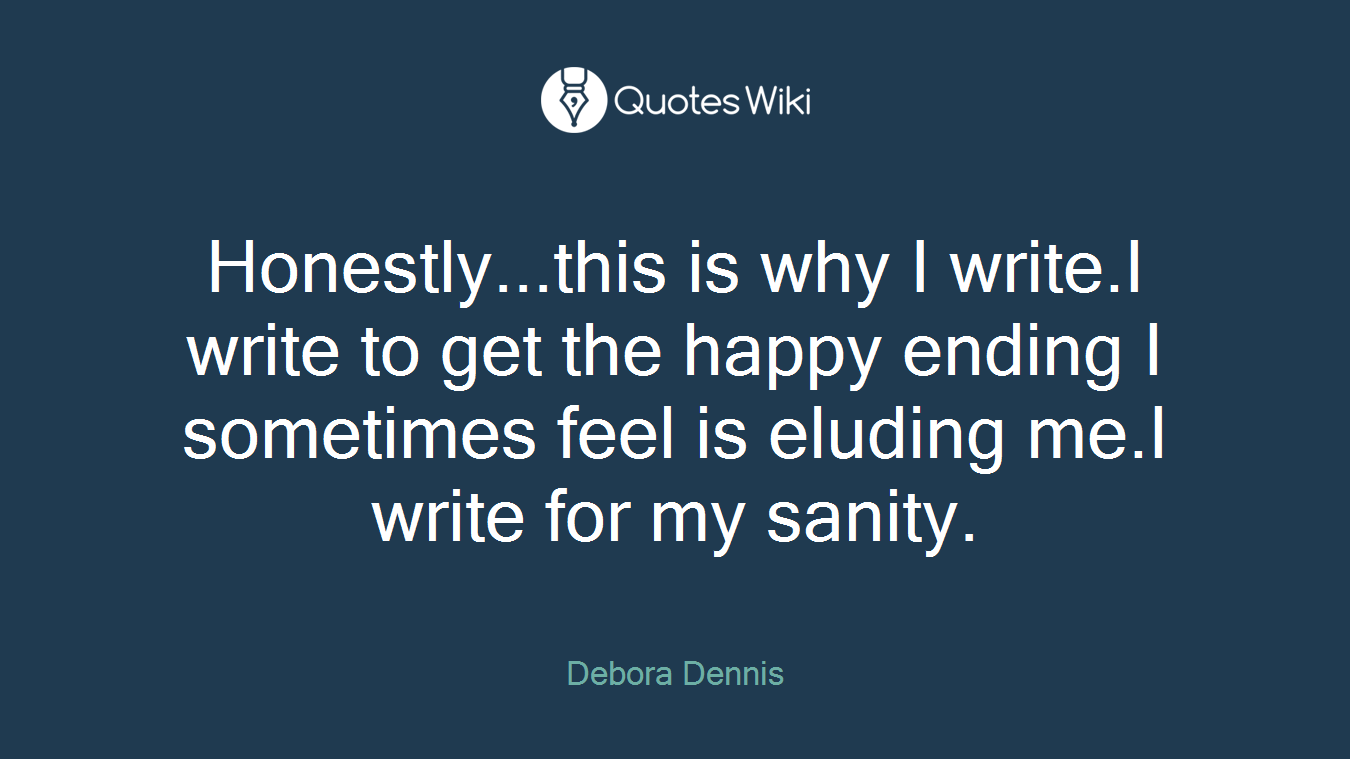 Honestly...this is why I write.I write to get the happy ending I sometimes feel is eluding me.I write for my sanity.