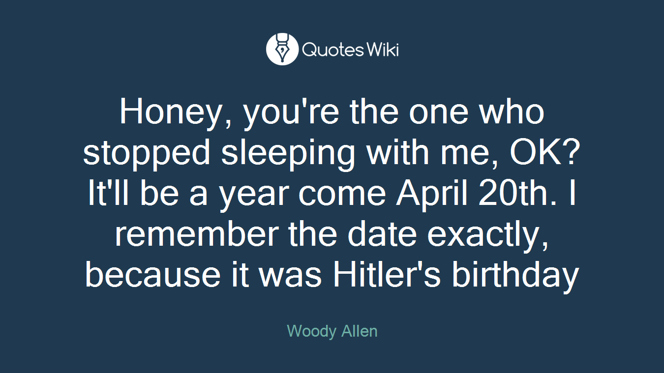 Honey, you're the one who stopped sleeping with me, OK?It'll be a year come April 20th. I remember the date exactly, because it was Hitler's birthday