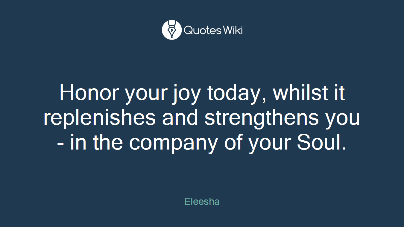 Honor your joy today, whilst it replenishes and strengthens you - in the company of your Soul.
