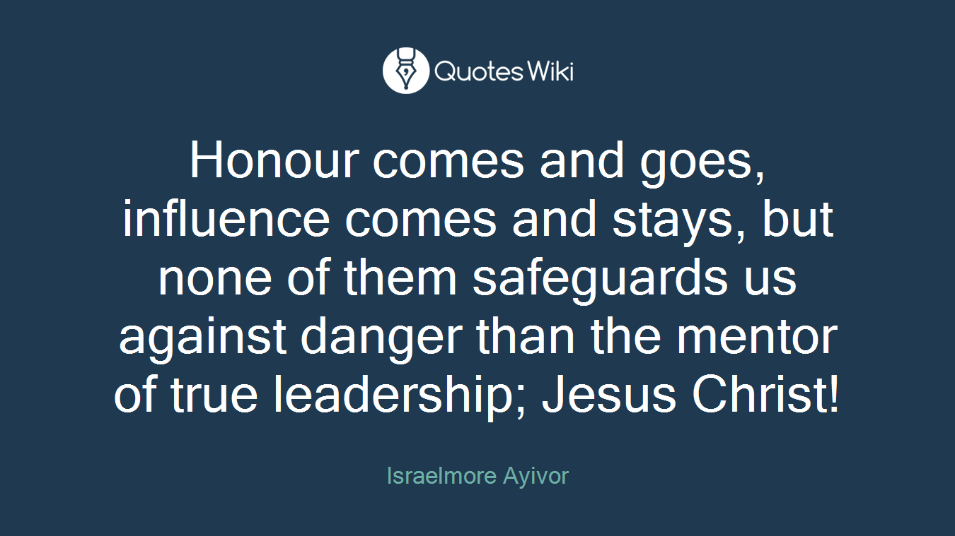 Honour comes and goes, influence comes and stays, but none of them safeguards us against danger than the mentor of true leadership; Jesus Christ!