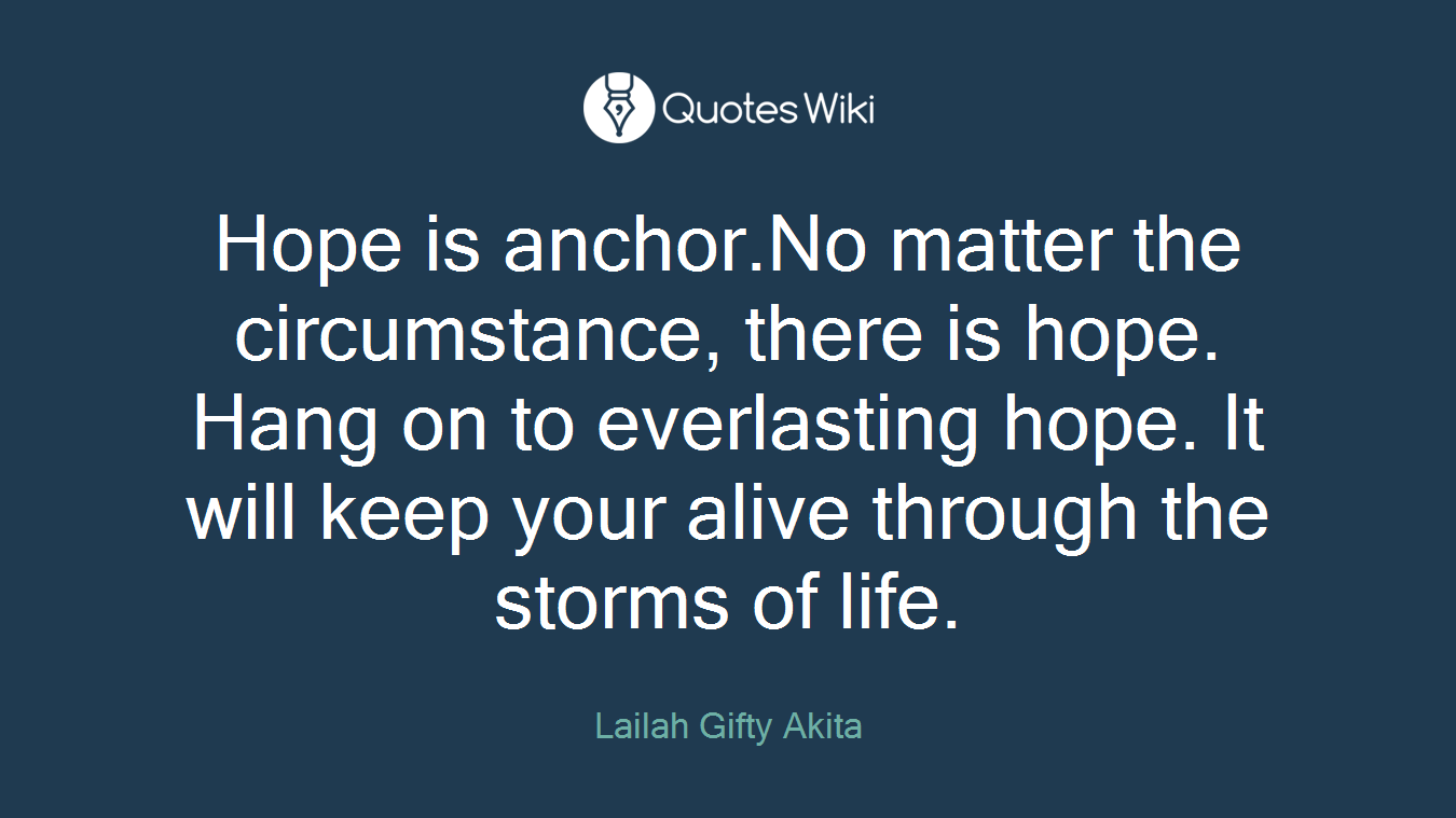 Hope is anchor.No matter the circumstance, there is hope. Hang on to everlasting hope. It will keep your alive through the storms of life.