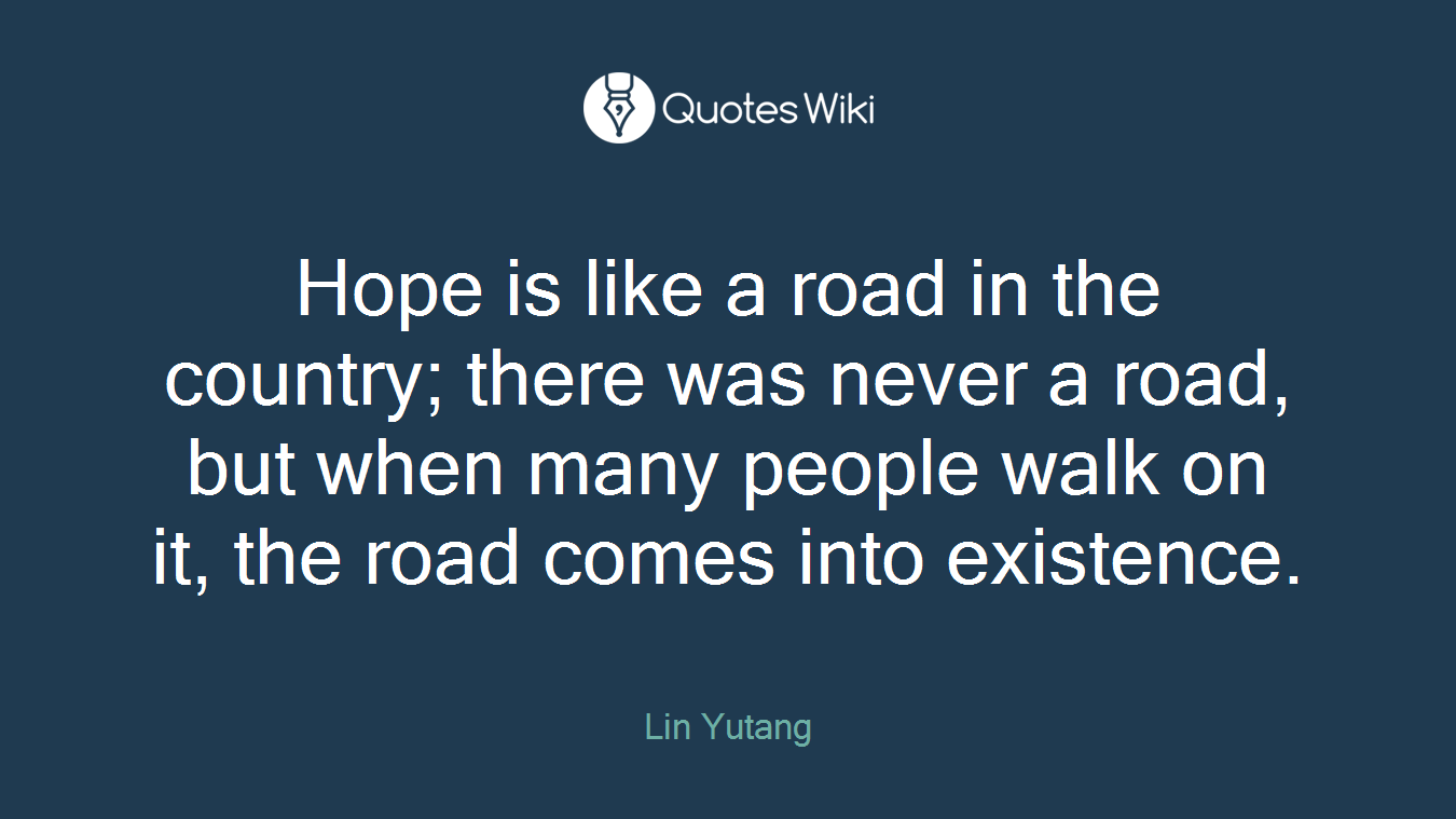 Hope is like a road in the country; there was never a road, but when many people walk on it, the road comes into existence.
