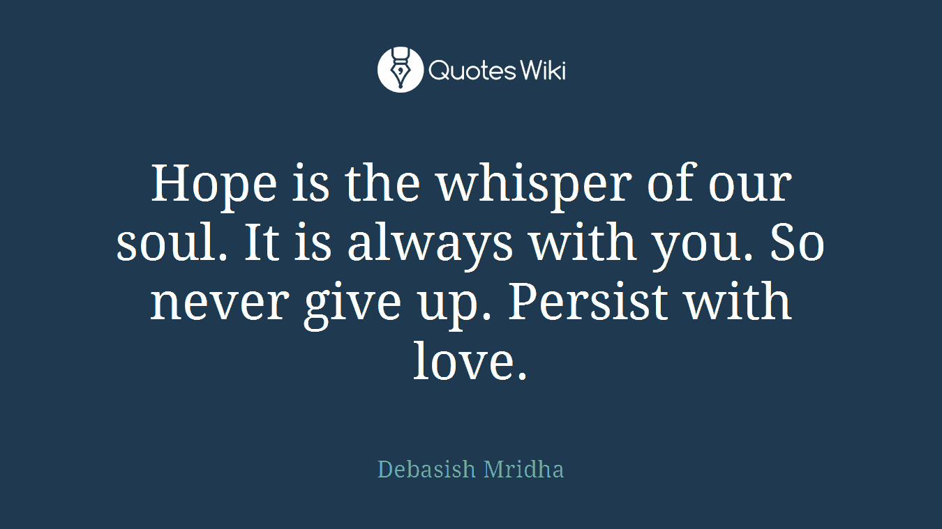 Hope is the whisper of our soul. It is always with you. So never give up. Persist with love.