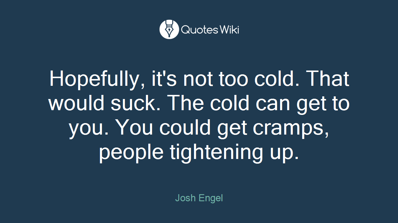 Hopefully, it's not too cold. That would suck. The cold can get to you. You could get cramps, people tightening up.