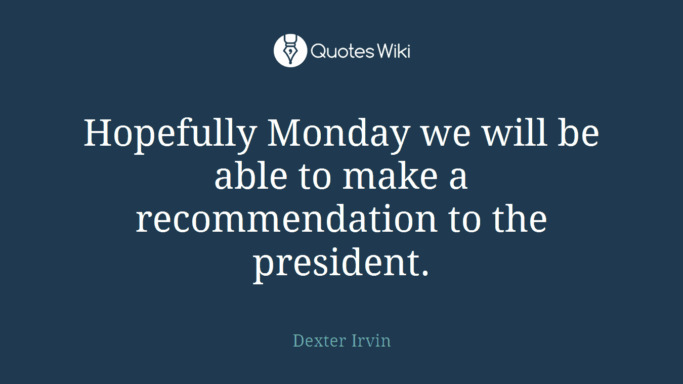 Hopefully Monday we will be able to make a recommendation to the president.