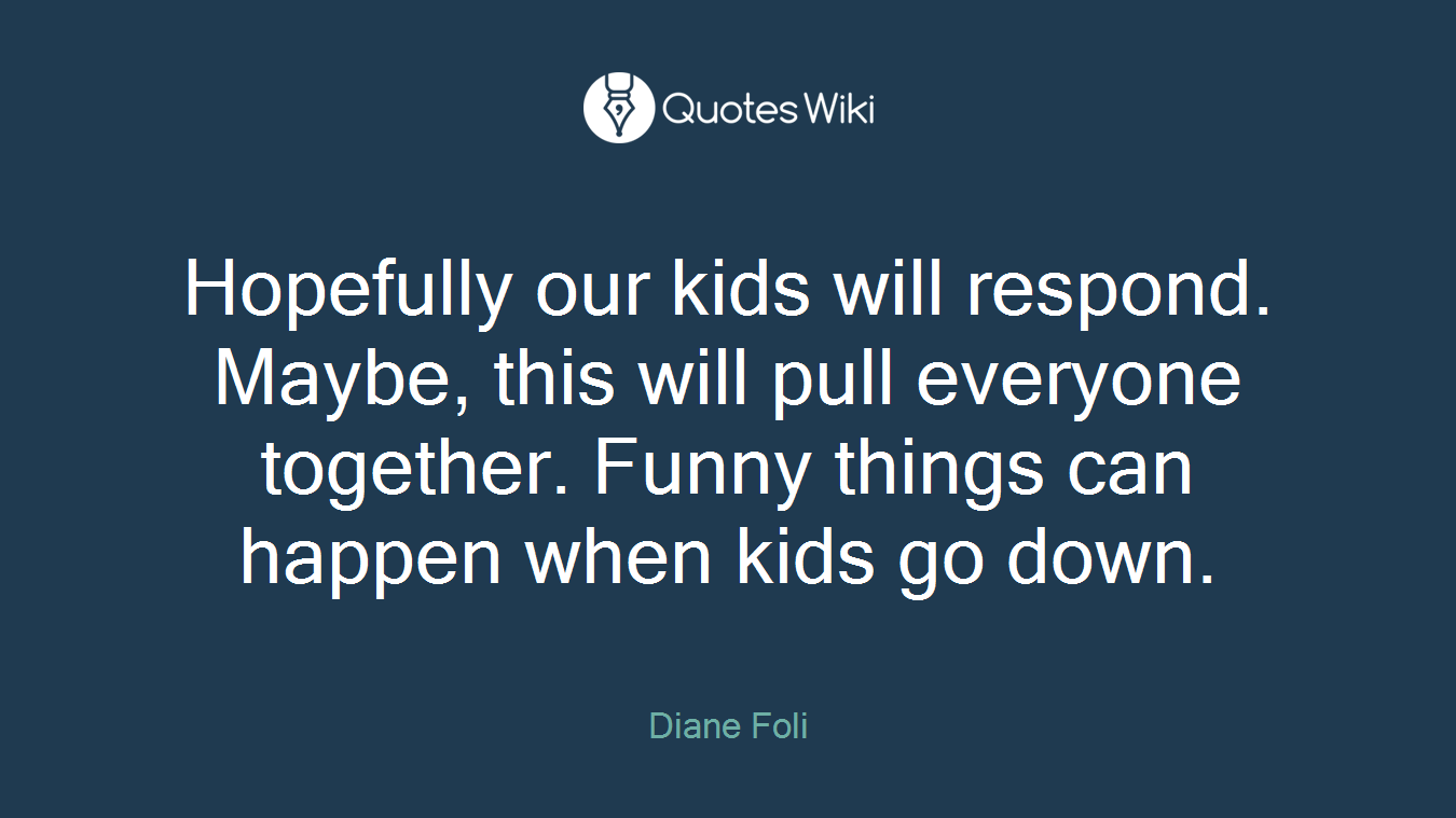 Hopefully our kids will respond. Maybe, this will pull everyone together. Funny things can happen when kids go down.
