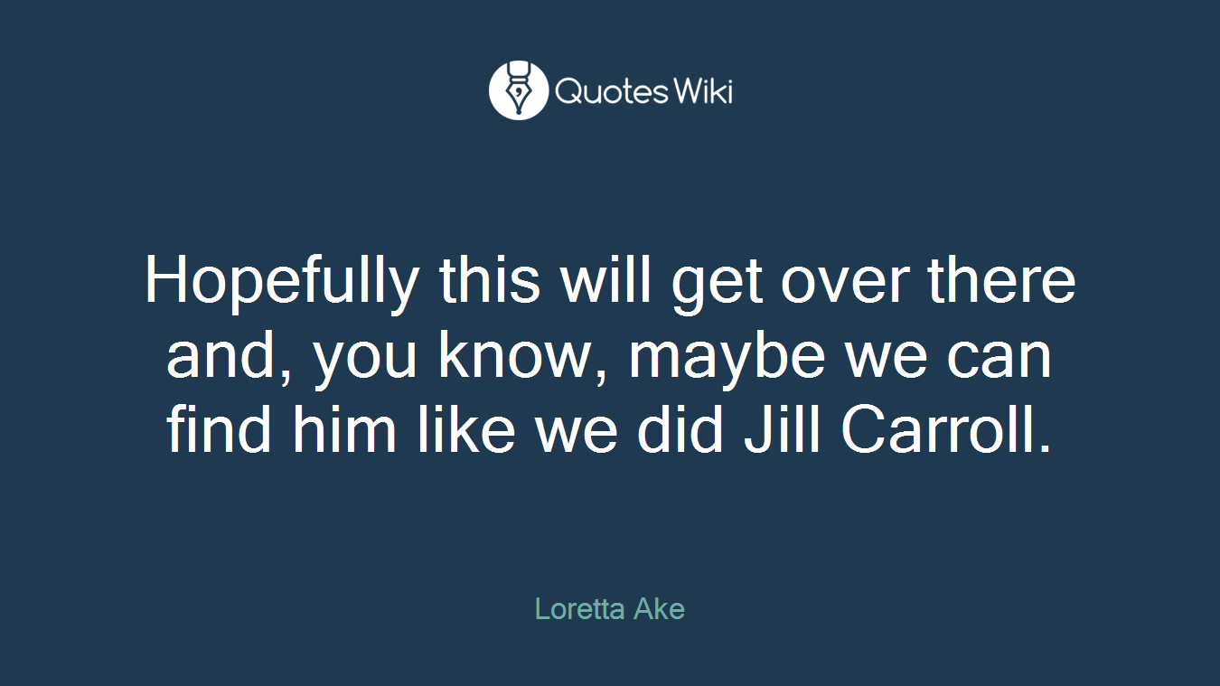 Hopefully this will get over there and, you know, maybe we can find him like we did Jill Carroll.