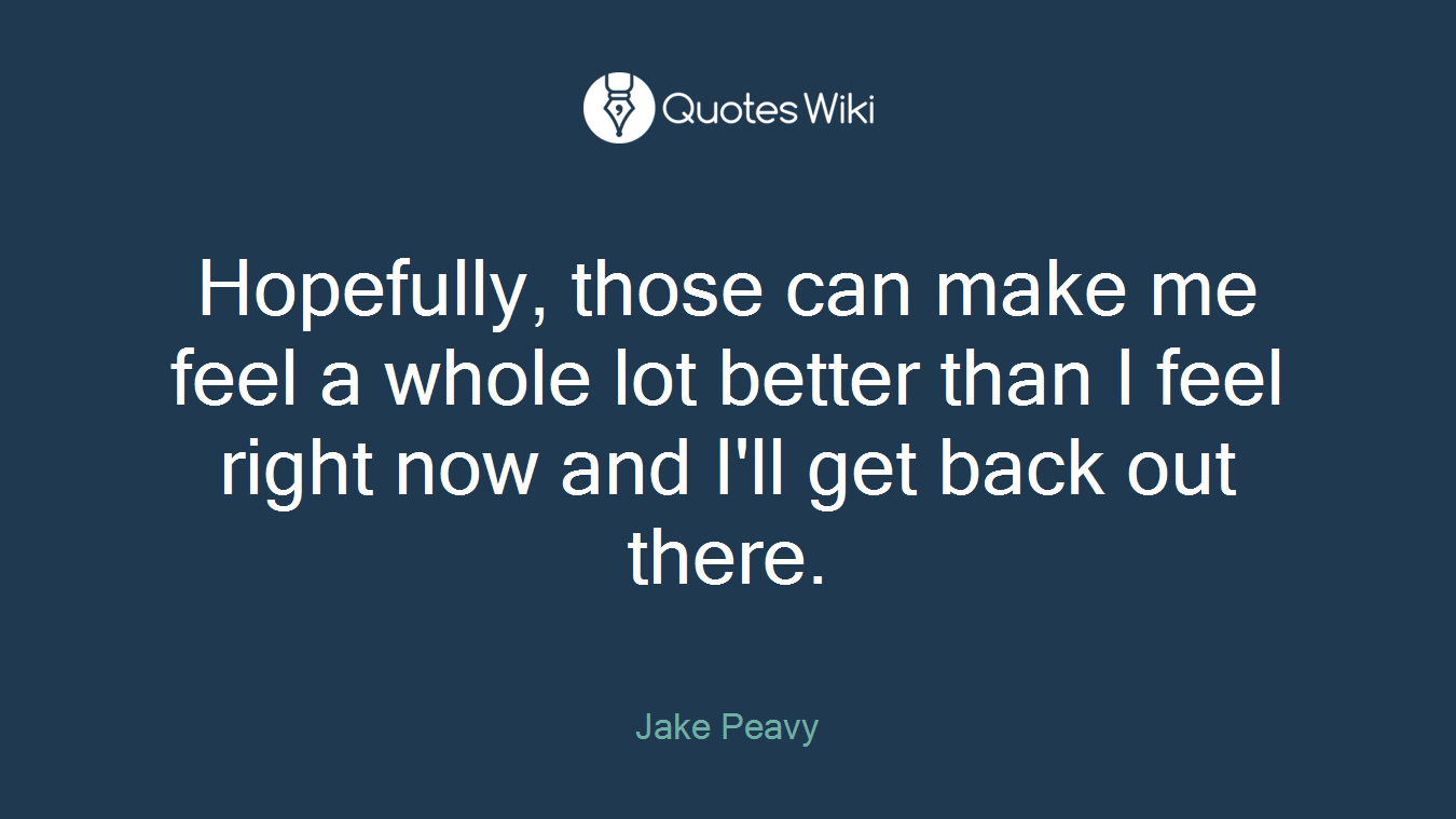 Hopefully, those can make me feel a whole lot better than I feel right now and I'll get back out there.
