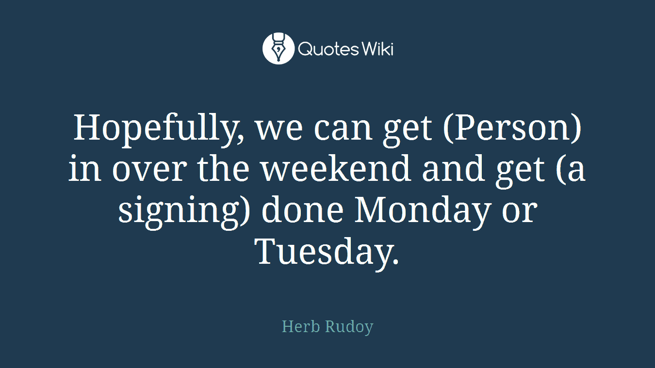 Hopefully, we can get (Person) in over the weekend and get (a signing) done Monday or Tuesday.