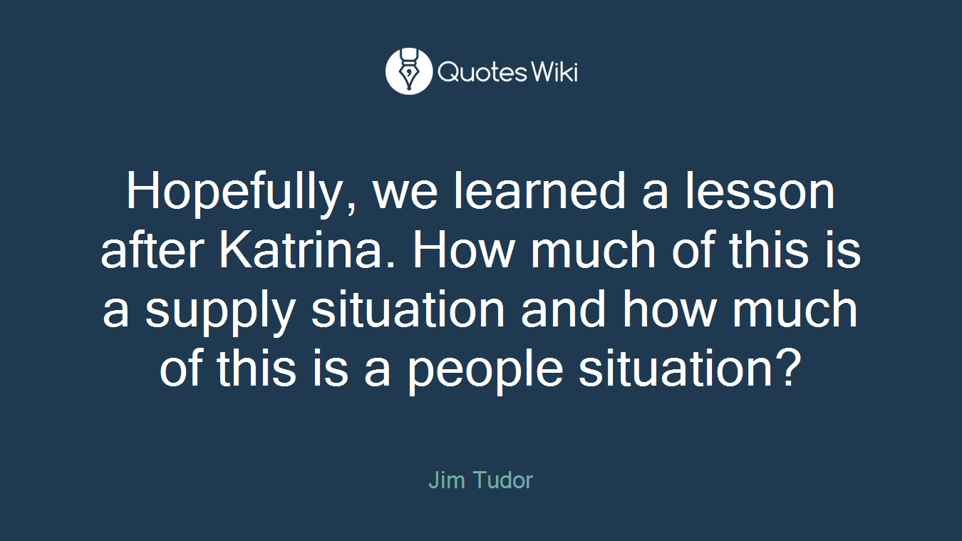 Hopefully, we learned a lesson after Katrina. How much of this is a supply situation and how much of this is a people situation?