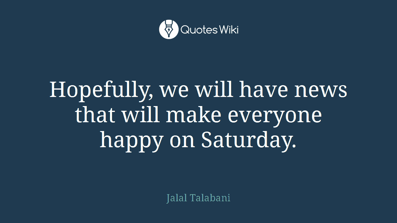 Hopefully, we will have news that will make everyone happy on Saturday.