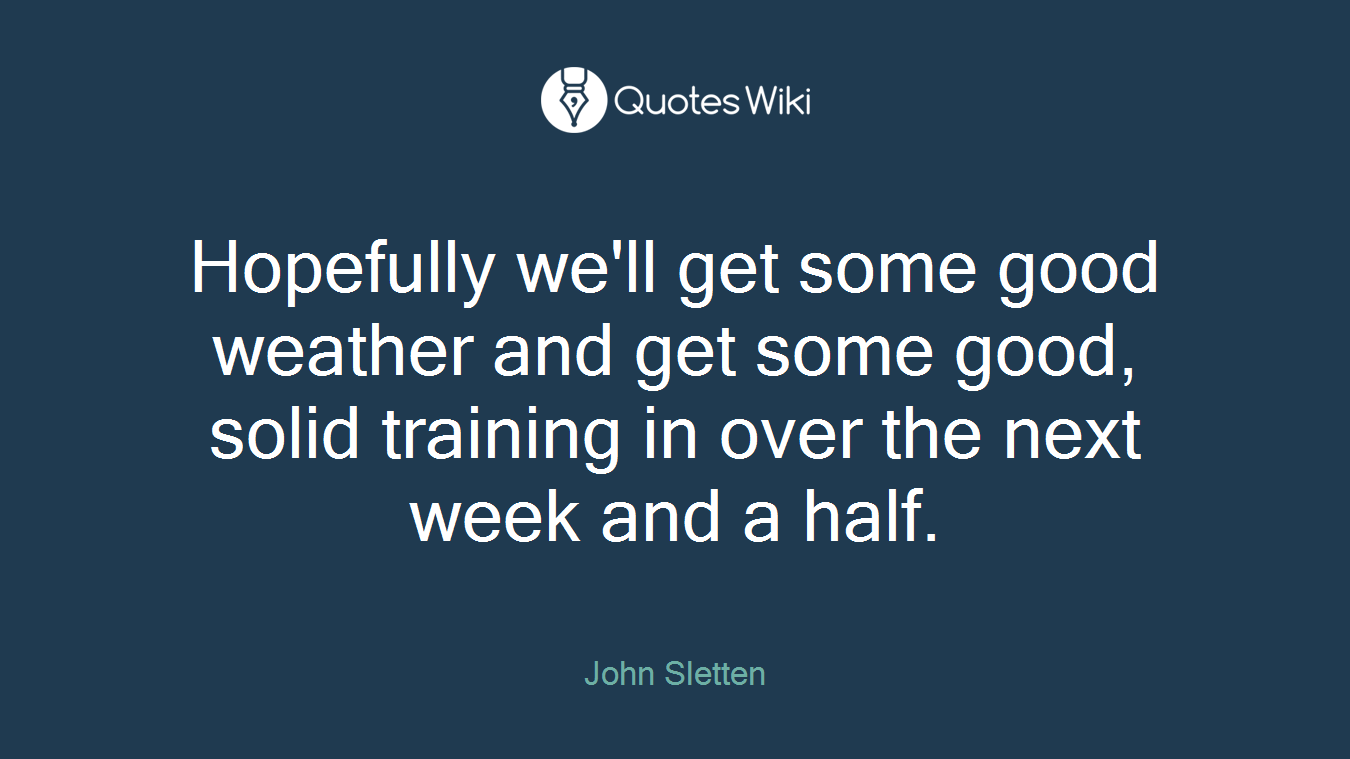 Hopefully we'll get some good weather and get some good, solid training in over the next week and a half.