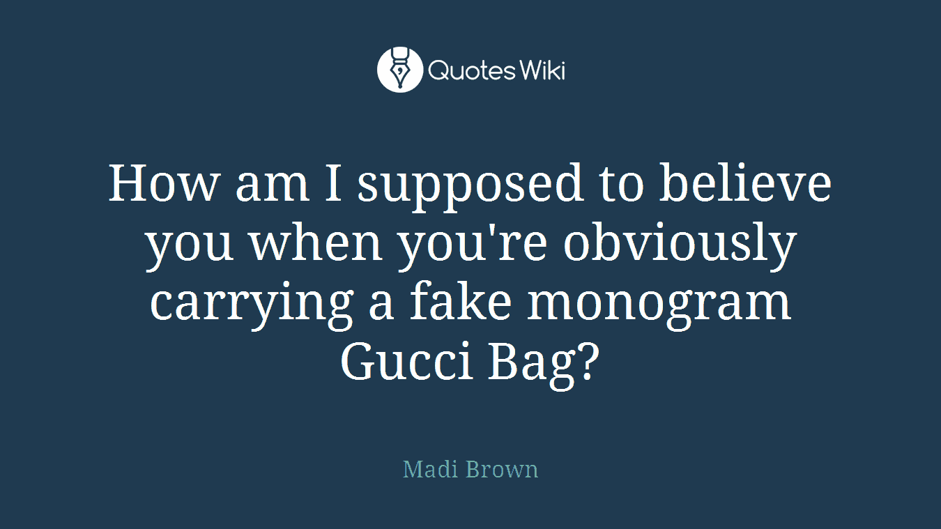 How am I supposed to believe you when you're obviously carrying a fake monogram Gucci Bag?