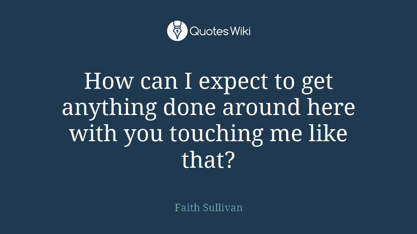 How can I expect to get anything done around here with you touching me like that?