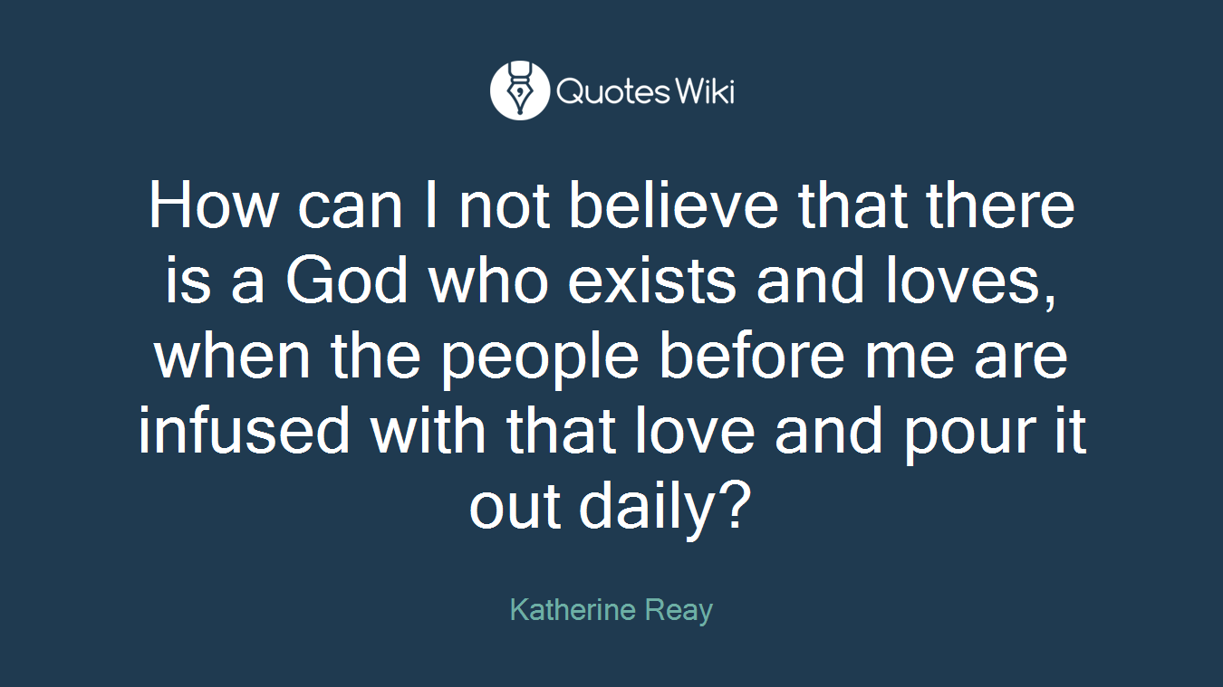 How can I not believe that there is a God who exists and loves, when the people before me are infused with that love and pour it out daily?