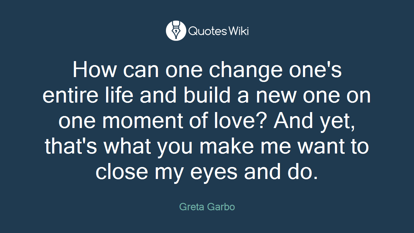 How can one change one's entire life and build a new one on one moment of love? And yet, that's what you make me want to close my eyes and do.