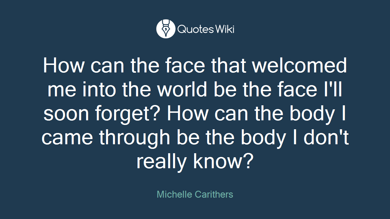 How can the face that welcomed me into the world be the face I'll soon forget? How can the body I came through be the body I don't really know?