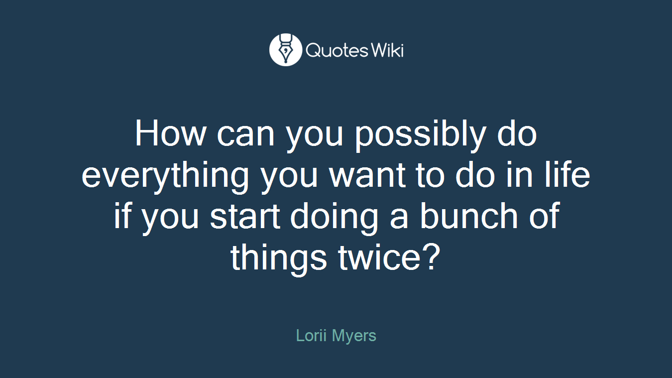 How can you possibly do everything you want to do in life if you start doing a bunch of things twice?