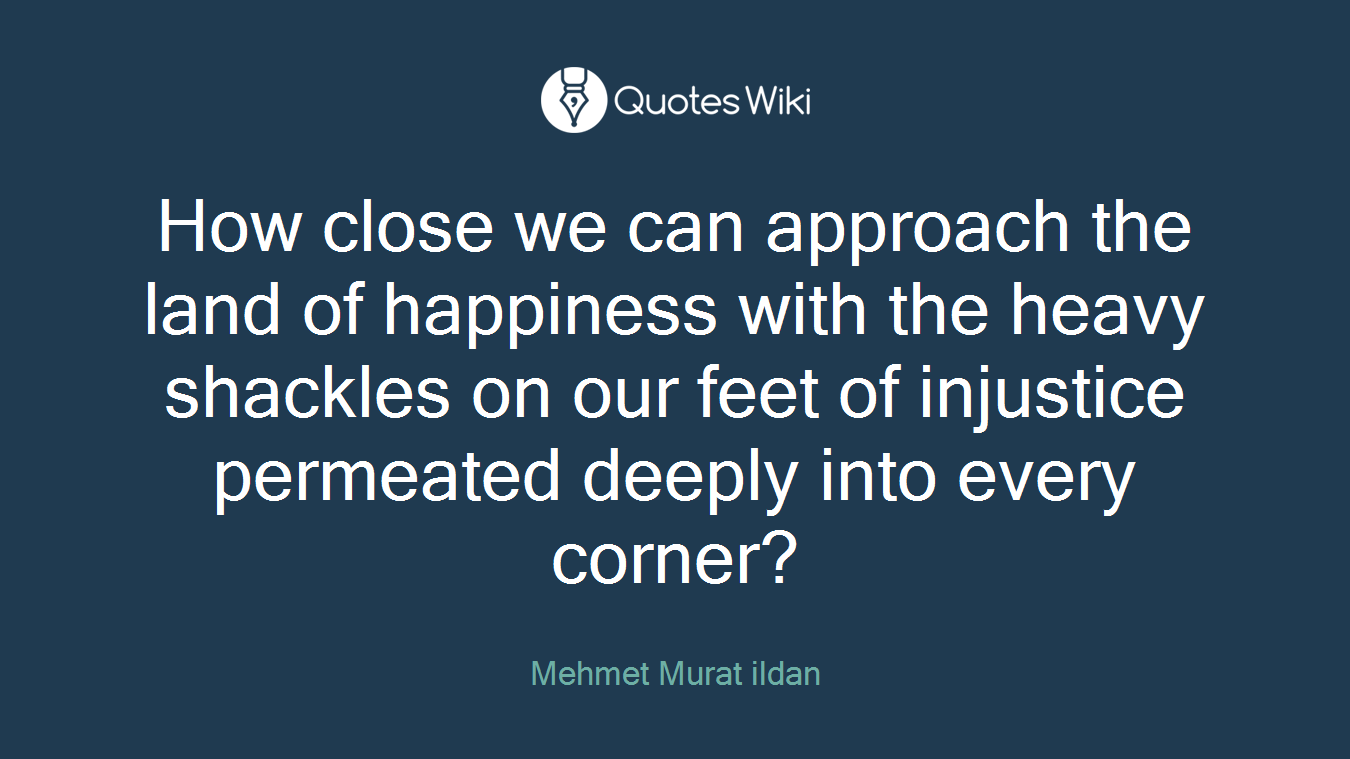 How close we can approach the land of happiness with the heavy shackles on our feet of injustice permeated deeply into every corner?