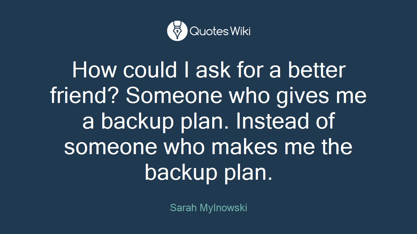 How could I ask for a better friend? Someone who gives me a backup plan. Instead of someone who makes me the backup plan.