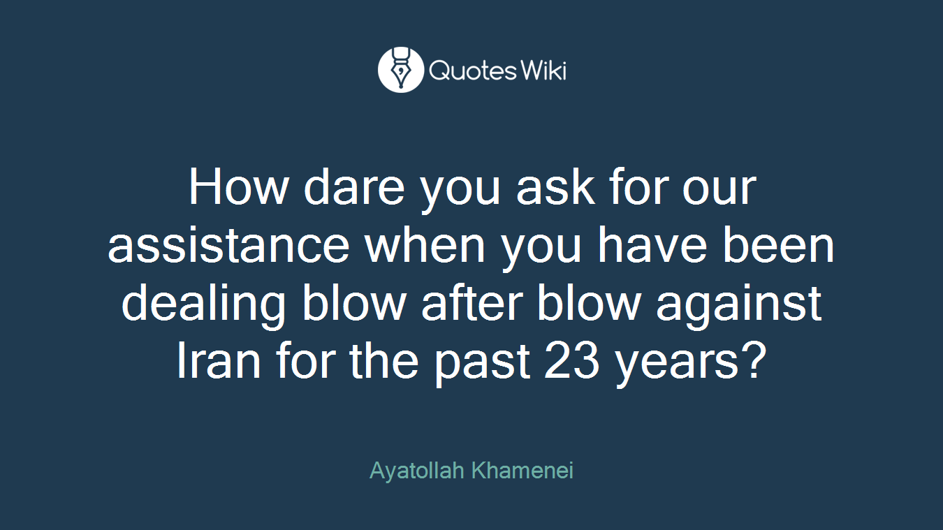 How dare you ask for our assistance when you have been dealing blow after blow against Iran for the past 23 years?