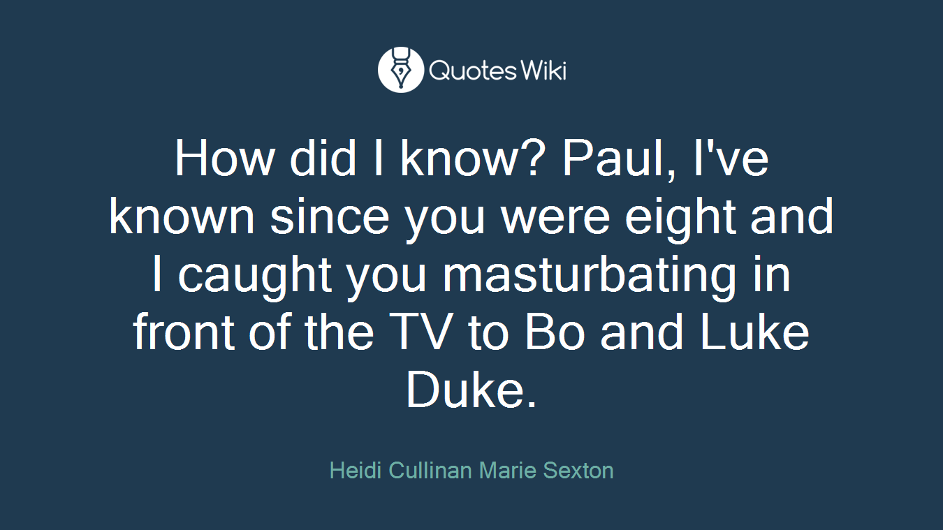 How did I know? Paul, I've known since you were eight and I caught you masturbating in front of the TV to Bo and Luke Duke.