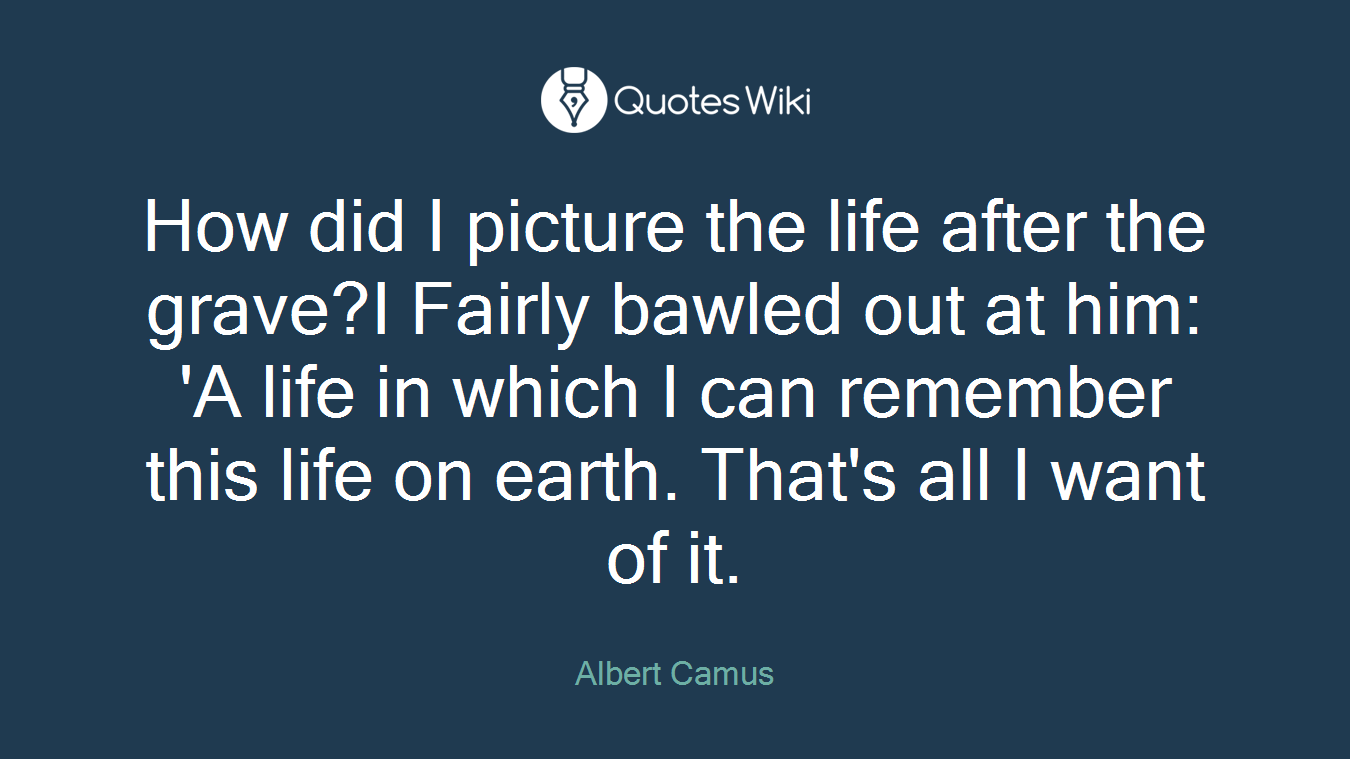 How did I picture the life after the grave?I Fairly bawled out at him: 'A life in which I can remember this life on earth. That's all I want of it.