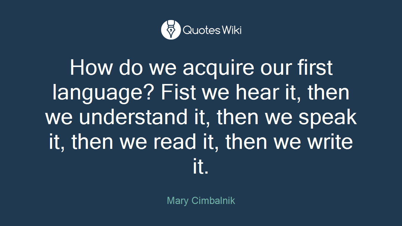 How do we acquire our first language? Fist we hear it, then we understand it, then we speak it, then we read it, then we write it.