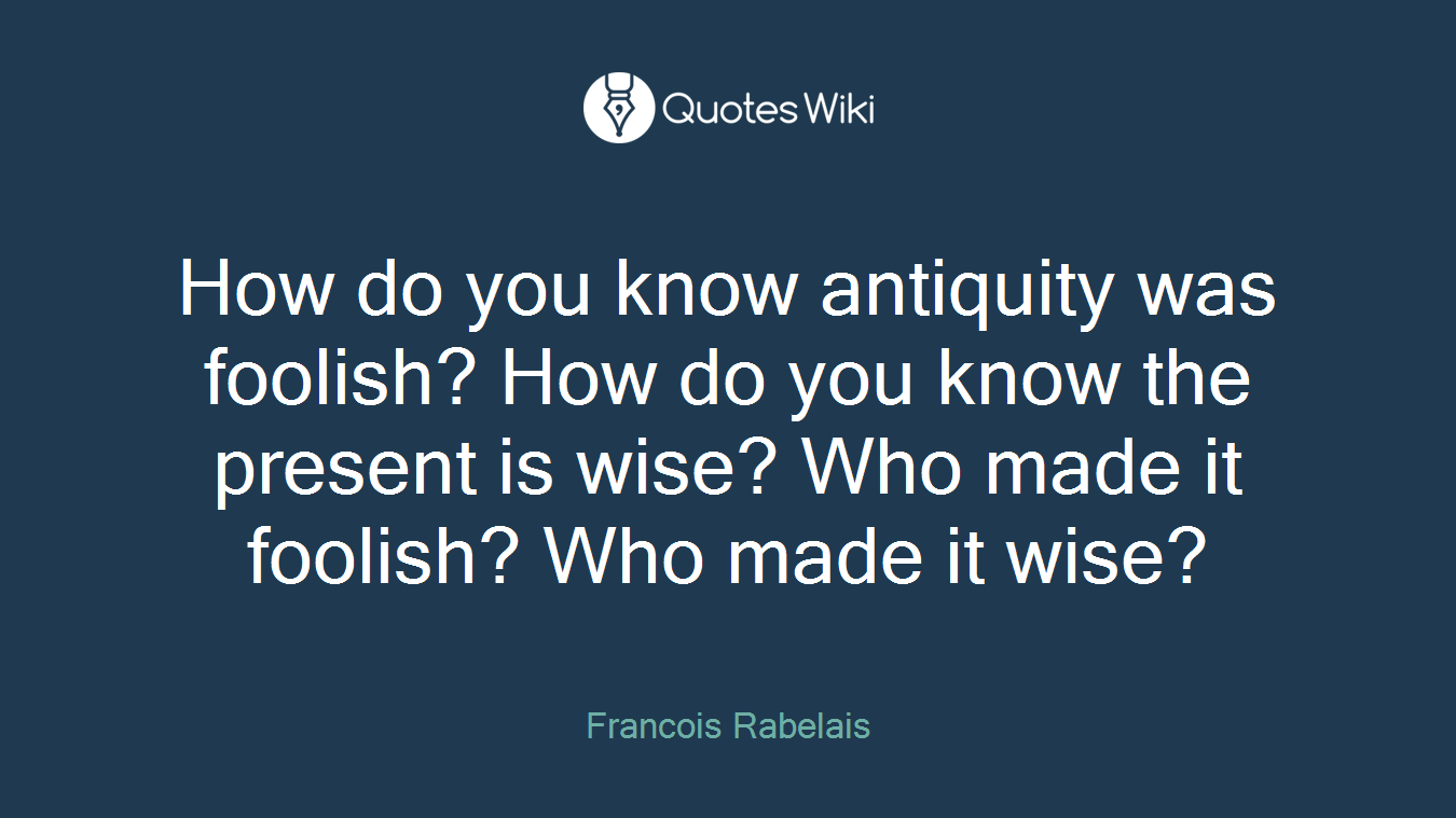 How do you know antiquity was foolish? How do you know the present is wise? Who made it foolish? Who made it wise?