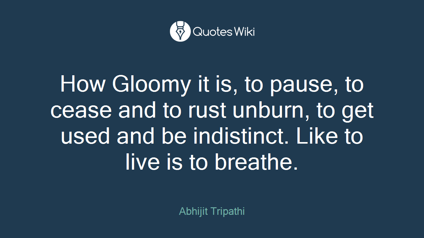 How Gloomy it is, to pause, to cease and to rust unburn, to get used and be indistinct. Like to live is to breathe.