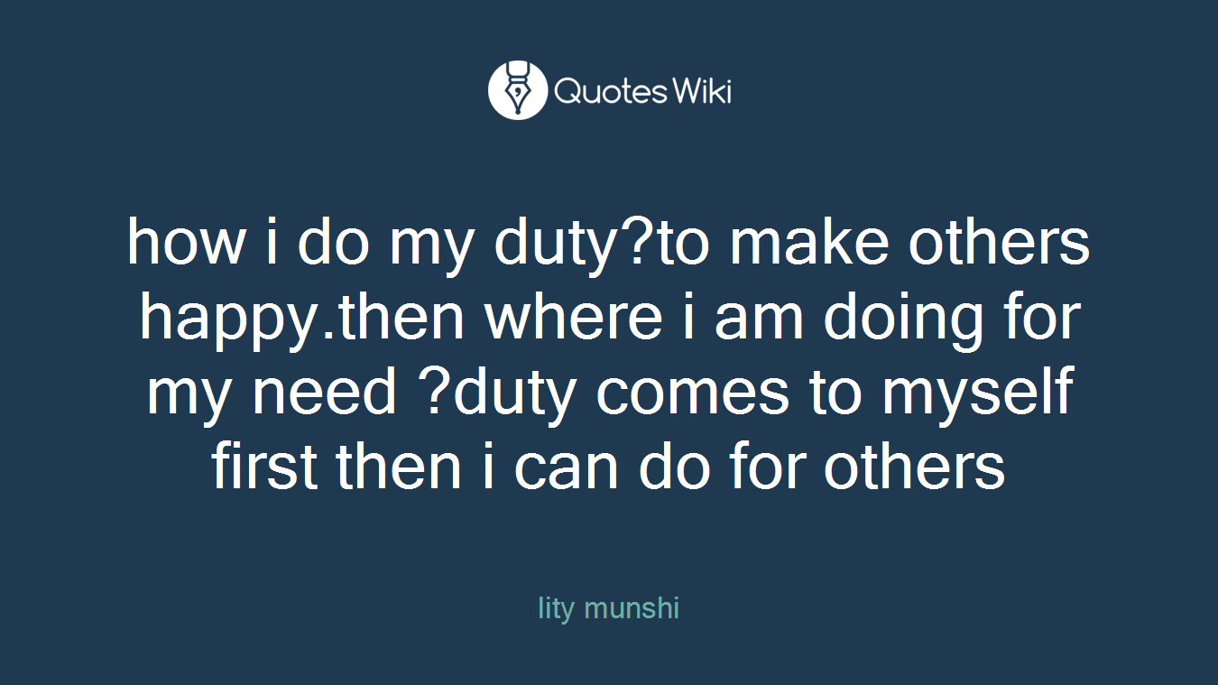 how i do my duty?to make others happy.then where i am doing for my need ?duty comes to myself first then i can do for others