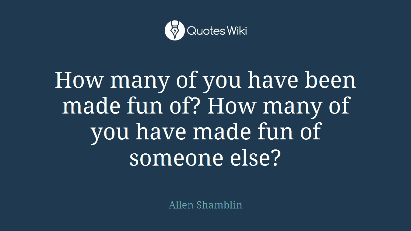 How many of you have been made fun of? How many of you have made fun of someone else?