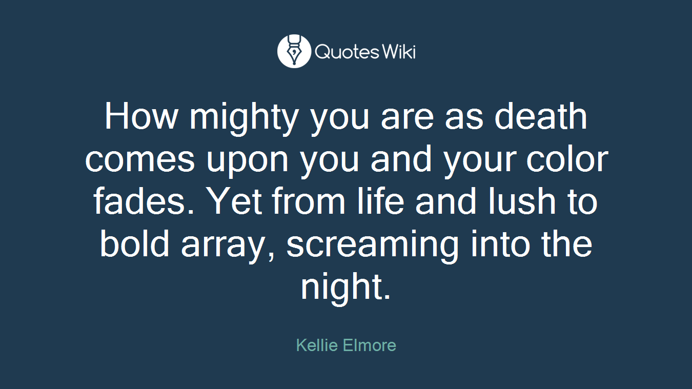 How mighty you are as death comes upon you and your color fades. Yet from life and lush to bold array, screaming into the night.
