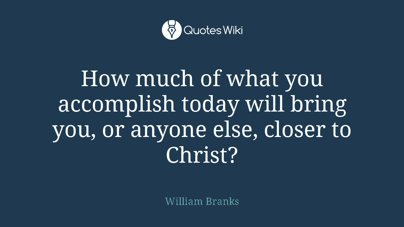 How much of what you accomplish today will bring you, or anyone else, closer to Christ?